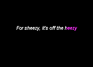 For sheezy, it's off the heezy