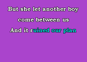 But she let another boy
come between us

And it ruined our plan