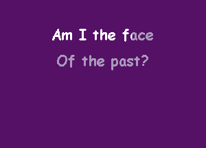 Am I the face
Of the past?