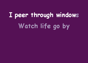 I peer- through windows

Watch life go by