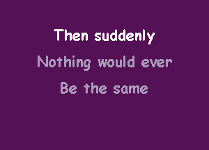 Then suddenly

Nothing would ever

Be The same