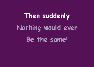 Then suddenly

Nothing would ever

Be The same!