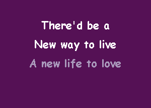 There'd be a

New way to live

A new life to love