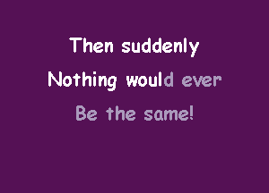 Then suddenly

Nothing would ever

Be The same!