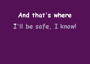 And that's where
I'll be safe, I know!