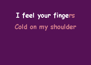 I feel your- fingers

Cold on my shoulder