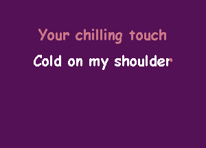Your- chilling touch

Cold on my shoulder
