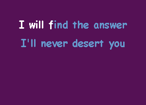 I will find The answer

I'll never desert you