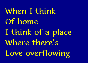 When I think
Of home

I think of a place
Where there's
Love overflowing