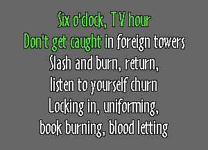 Six o'dodc, TV hour
Don't get taught in foreign towers
Slash and burn, return,

listen to yourself (hum
Latking in, uniforming,
book burning, blood letting