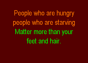 People who are hungry
people who are starving

Matter more than your
feet and hair.