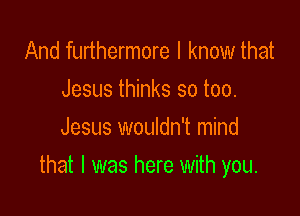 And furthermore I know that
Jesus thinks so too.
Jesus wouldn't mind

that l was here with you.