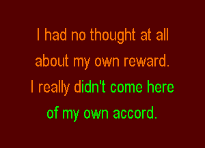 I had no thought at all
about my own reward.

I really didn't come here

of my own accord.