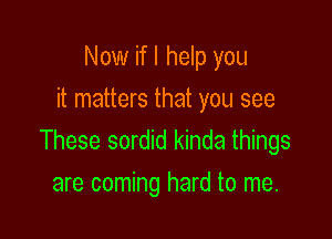 Now if I help you
it matters that you see

These sordid kinda things
are coming hard to me.