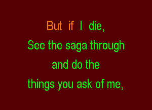 But if I die,
See the saga through

and do the
things you ask of me,