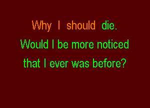 Why I should die.
Would I be more noticed

that I ever was before?