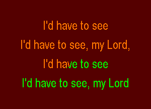 I'd have to see
I'd have to see, my Lord,
I'd have to see

I'd have to see, my Lord