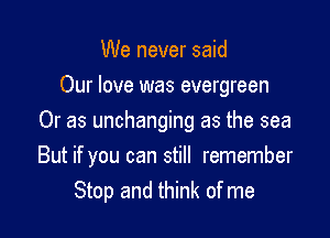 We never said
Our love was evergreen
Or as unchanging as the sea

But if you can still remember
Stop and think of me
