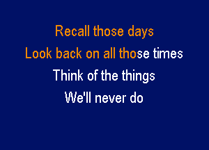 Recall those days
Look back on all those times

Think of the things
We'll never do