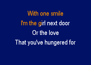 With one smile
I'm the girl next door
Or the love

That you've hungered for