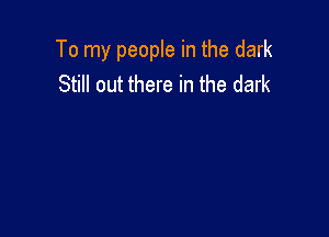 To my people in the dark
Still out there in the dark