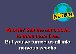But you,ve turned us all into
nervous wrecks