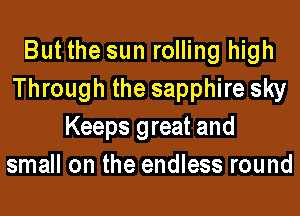 But the sun rolling high
Through the sapphire sky
Keeps great and
small on the endless round