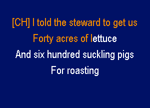 ICHI I told the steward to get us
Fonty acres of lettuce

And six hundred suckling pigs

For roasting