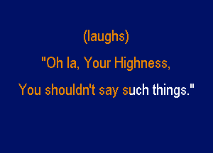(laughs)
Oh la, Your Highness,

You shouldn't say such things.