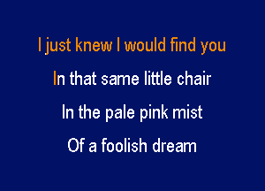 Ijust knew I would fund you

In that same little chair
In the pale pink mist

Of a foolish dream