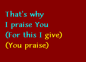 That's why
I praise You

(For this I give)
(You praise)