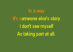 In a way

It's someone else's story

I don't see myself
As taking part at all.