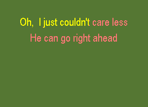 Oh, Ijust couldn't care less
He can go right ahead
