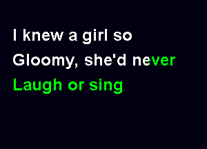 lknew a girl so
Gloomy, she'd never

Laugh or sing