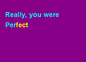 Really, you were
Perfect