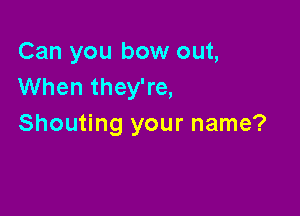 Can you bow out,
When they're,

Shouting your name?