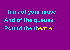 Think of your muse
And of the queues

Round the theatre