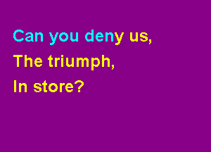 Can you deny us,
The triumph,

In store?