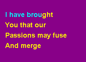 l have brought
You that our

Passions may fuse
And merge
