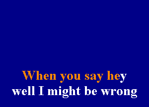 W hen you say hey
well I might be wrong