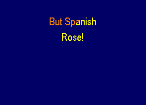 But Spanish
Rose!