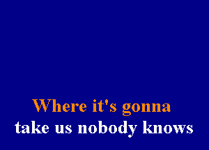 W here it's gonna
take us nobody knows