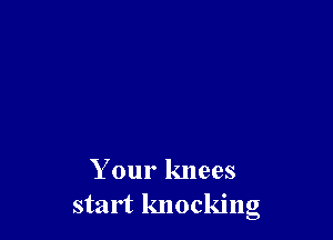 Your knees
start knocking