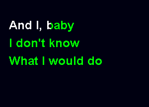 And I, baby
I don't know

What I would do