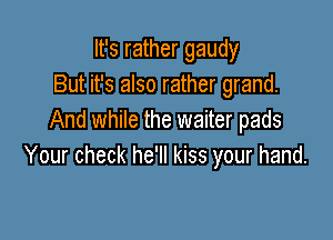 It's rather gaudy
But it's also rather grand.

And while the waiter pads
Your check he'll kiss your hand.