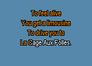 To feel alive
You get a limousine

To drive you to
La Cage Aux Folles.