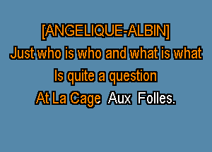 IANGELIQUE-ALBINI
Just who is who and what is what

Is quite a question
At La Cage Aux Folles.