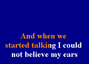 And when we
started talking I could
not believe my ears