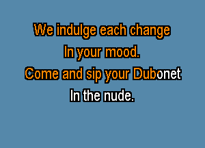 We indulge each change
In your mood.

Come and sip your Dubonet
In the nude.