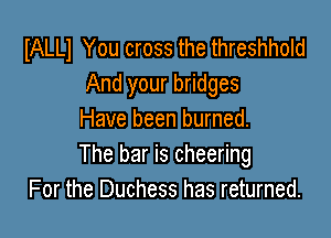 IALLl You cross the threshhold
And your bridges

Have been burned.
The bar is cheering
For the Duchess has returned.